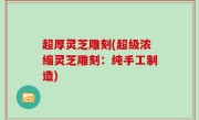 超厚灵芝雕刻(超级浓缩灵芝雕刻：纯手工制造)