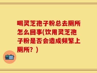 喝灵芝孢子粉总去厕所怎么回事(饮用灵芝孢子粉是否会造成频繁上厕所？)