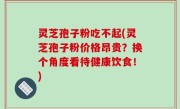 灵芝孢子粉吃不起(灵芝孢子粉价格昂贵？换个角度看待健康饮食！)