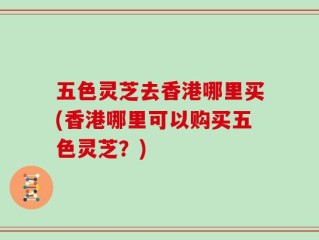 五色灵芝去香港哪里买(香港哪里可以购买五色灵芝？)