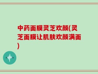 中药面膜灵芝欢颜(灵芝面膜让肌肤欢颜满面)