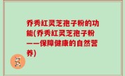 乔秀红灵芝孢子粉的功能(乔秀红灵芝孢子粉——保障健康的自然营养)