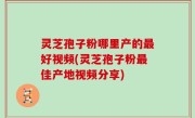 灵芝孢子粉哪里产的最好视频(灵芝孢子粉最佳产地视频分享)