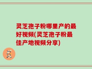 灵芝孢子粉哪里产的最好视频(灵芝孢子粉最佳产地视频分享)