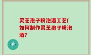灵芝孢子粉泡酒工艺(如何制作灵芝孢子粉泡酒？