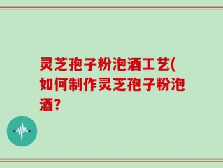 灵芝孢子粉泡酒工艺(如何制作灵芝孢子粉泡酒？