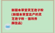 新疆本草堂灵芝孢子粉(新疆本草堂出产的灵芝孢子粉 - 强效养颜佳品)
