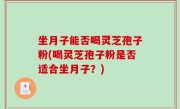坐月子能否喝灵芝孢子粉(喝灵芝孢子粉是否适合坐月子？)