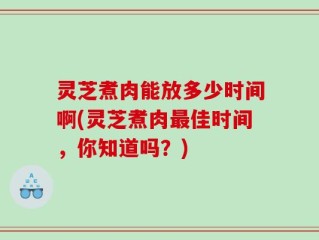 灵芝煮肉能放多少时间啊(灵芝煮肉最佳时间，你知道吗？)
