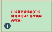 广式灵芝炖排骨(广式排骨灵芝汤：养生美味两相宜)