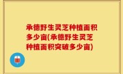 承德野生灵芝种植面积多少亩(承德野生灵芝种植面积突破多少亩)