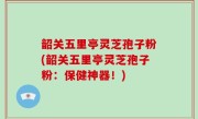 韶关五里亭灵芝孢子粉(韶关五里亭灵芝孢子粉：保健神器！)