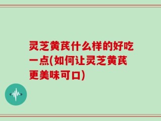 灵芝黄芪什么样的好吃一点(如何让灵芝黄芪更美味可口)
