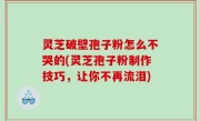 灵芝破壁孢子粉怎么不哭的(灵芝孢子粉制作技巧，让你不再流泪)