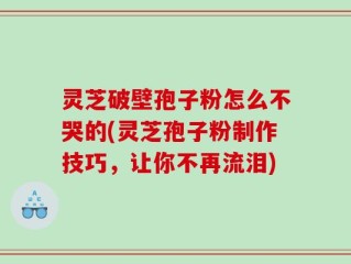 灵芝破壁孢子粉怎么不哭的(灵芝孢子粉制作技巧，让你不再流泪)