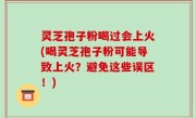 灵芝孢子粉喝过会上火(喝灵芝孢子粉可能导致上火？避免这些误区！)