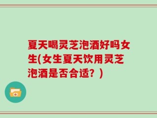 夏天喝灵芝泡酒好吗女生(女生夏天饮用灵芝泡酒是否合适？)