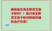 肺癌能吃海王牌灵芝孢子粉吗？？探讨海王牌灵芝孢子粉对肺癌的辅助治疗作用？