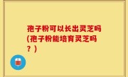 孢子粉可以长出灵芝吗(孢子粉能培育灵芝吗？)