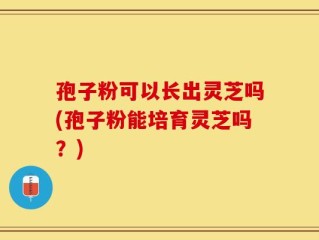 孢子粉可以长出灵芝吗(孢子粉能培育灵芝吗？)