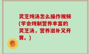 灵芝炖汤怎么操作视频(学会炖制营养丰富的灵芝汤，营养滋补又开胃。)