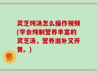 灵芝炖汤怎么操作视频(学会炖制营养丰富的灵芝汤，营养滋补又开胃。)