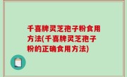 千喜牌灵芝孢子粉食用方法(千喜牌灵芝孢子粉的正确食用方法)