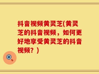 抖音视频黄灵芝(黄灵芝的抖音视频，如何更好地享受黄灵芝的抖音视频？)