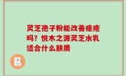 灵芝孢子粉能改善痤疮吗？悦木之源灵芝水乳适合什么肤质