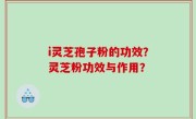i灵芝孢子粉的功效？灵芝粉功效与作用？