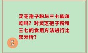 灵芝孢子粉与三七能和吃吗？对灵芝孢子粉和三七的食用方法进行比较分析？