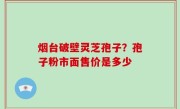 烟台破壁灵芝孢子？孢子粉市面售价是多少