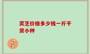 灵芝价格多少钱一斤干货小种