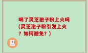 喝了灵芝孢子粉上火吗(灵芝孢子粉引发上火？如何避免？)