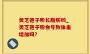 灵芝孢子粉长脂肪吗_灵芝孢子粉会导致体重增加吗？