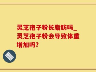 灵芝孢子粉长脂肪吗_灵芝孢子粉会导致体重增加吗？