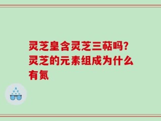 灵芝皇含灵芝三萜吗？灵芝的元素组成为什么有氮