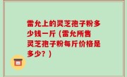 雷允上的灵芝孢子粉多少钱一斤 (雷允所售灵芝孢子粉每斤价格是多少？)