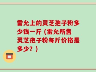 雷允上的灵芝孢子粉多少钱一斤 (雷允所售灵芝孢子粉每斤价格是多少？)