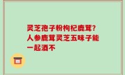 灵芝孢子粉枸杞鹿茸？人参鹿茸灵芝五味子能一起酒不