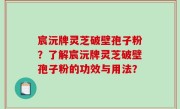 宸沅牌灵芝破壁孢子粉？了解宸沅牌灵芝破壁孢子粉的功效与用法？