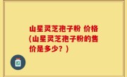 山星灵芝孢子粉 价格(山星灵芝孢子粉的售价是多少？)