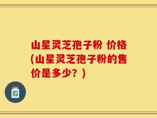 山星灵芝孢子粉 价格(山星灵芝孢子粉的售价是多少？)