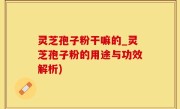 灵芝孢子粉干嘛的_灵芝孢子粉的用途与功效解析)