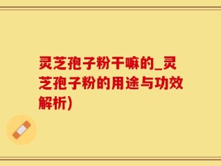 灵芝孢子粉干嘛的_灵芝孢子粉的用途与功效解析)