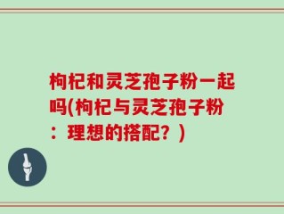 枸杞和灵芝孢子粉一起吗(枸杞与灵芝孢子粉：理想的搭配？)
