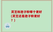 灵芝和孢子粉哪个更好(灵芝还是孢子粉更好？)