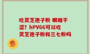 吃灵芝孢子粉 眼睛干涩？hPV66可以吃灵芝孢子粉和三七粉吗
