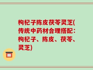 枸杞子陈皮茯苓灵芝(传统中药材合理搭配：枸杞子、陈皮、茯苓、灵芝)