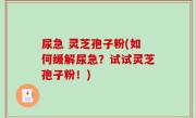 尿急 灵芝孢子粉(如何缓解尿急？试试灵芝孢子粉！)